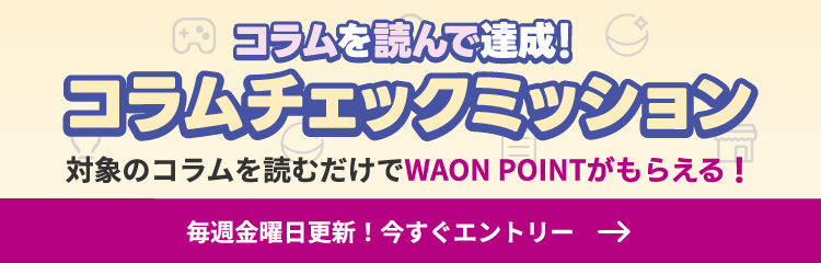コラムを読んで達成！コラムチェックミッション。対象のコラムを読むだけでWAON POINTがもらえる！毎週金曜日更新！いますぐエントリーするにはこのバナーをクリック！